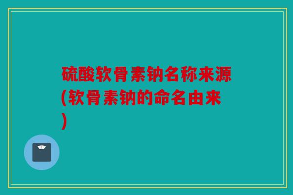 硫酸软骨素钠名称来源(软骨素钠的命名由来)