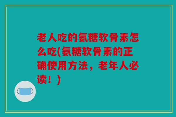老人吃的氨糖软骨素怎么吃(氨糖软骨素的正确使用方法，老年人必读！)