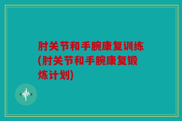 肘关节和手腕康复训练(肘关节和手腕康复锻炼计划)