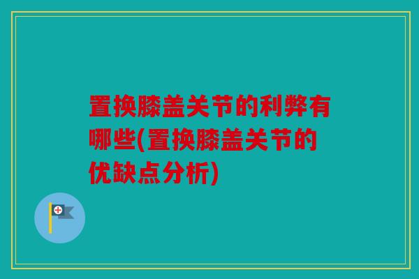 置换膝盖关节的利弊有哪些(置换膝盖关节的优缺点分析)