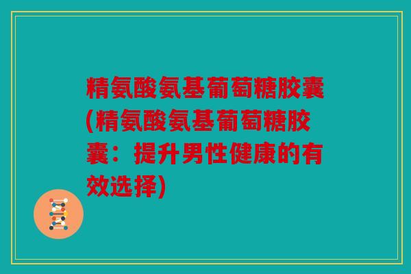 精氨酸氨基葡萄糖胶囊(精氨酸氨基葡萄糖胶囊：提升男性健康的有效选择)