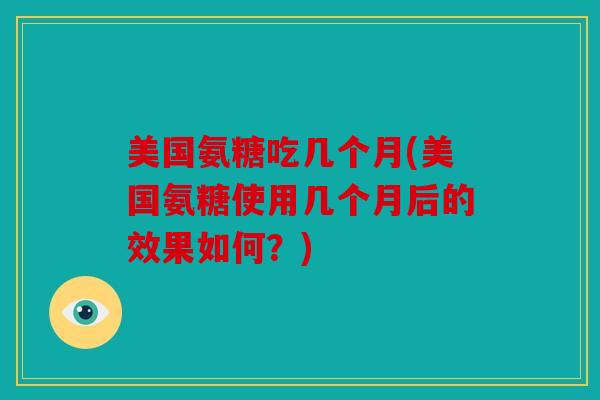 美国氨糖吃几个月(美国氨糖使用几个月后的效果如何？)