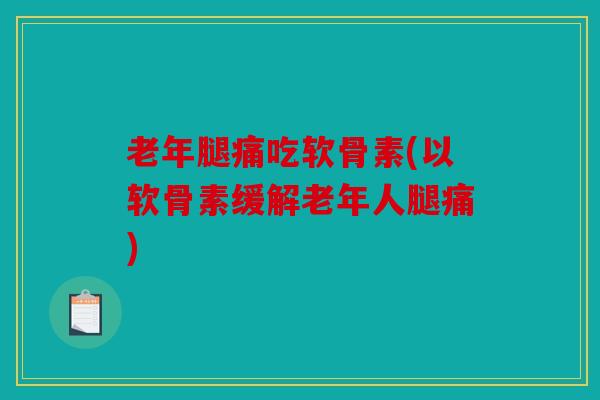 老年腿痛吃软骨素(以软骨素缓解老年人腿痛)
