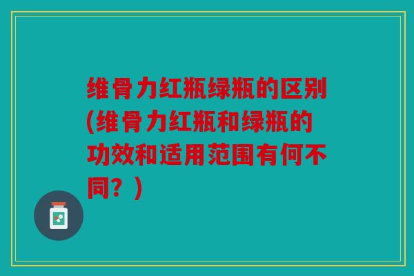 维骨力红瓶绿瓶的区别(维骨力红瓶和绿瓶的功效和适用范围有何不同？)