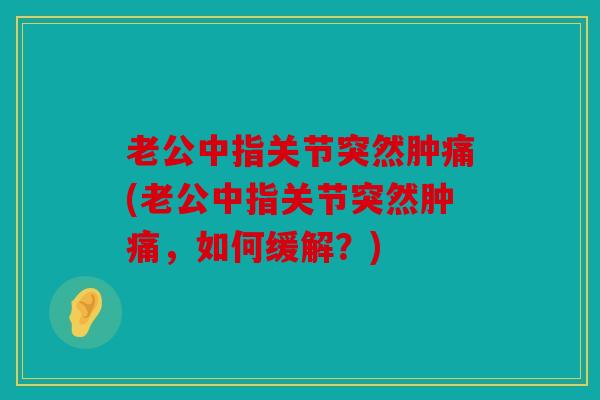 老公中指关节突然肿痛(老公中指关节突然肿痛，如何缓解？)