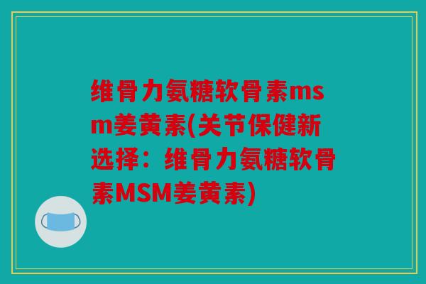 维骨力氨糖软骨素msm姜黄素(关节保健新选择：维骨力氨糖软骨素MSM姜黄素)