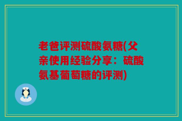 老爸评测硫酸氨糖(父亲使用经验分享：硫酸氨基葡萄糖的评测)