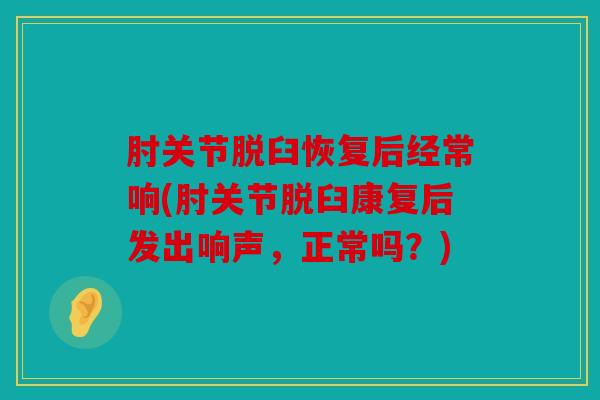 肘关节脱臼恢复后经常响(肘关节脱臼康复后发出响声，正常吗？)