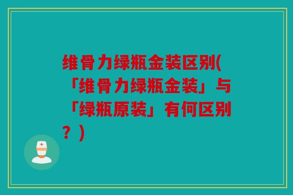 维骨力绿瓶金装区别(「维骨力绿瓶金装」与「绿瓶原装」有何区别？)