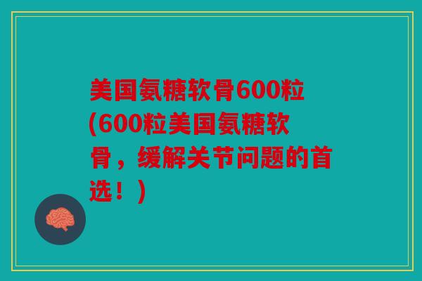 美国氨糖软骨600粒(600粒美国氨糖软骨，缓解关节问题的首选！)