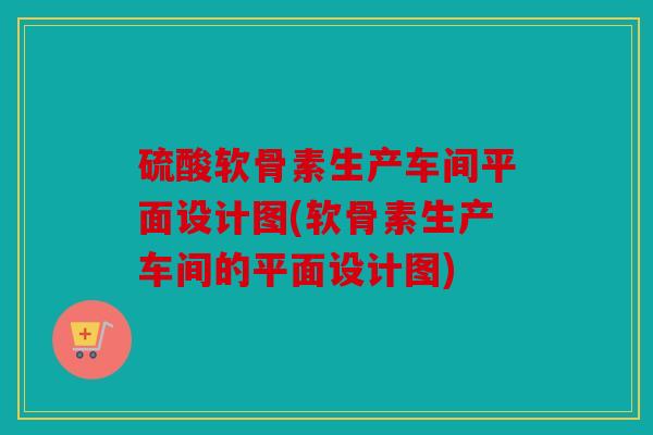 硫酸软骨素生产车间平面设计图(软骨素生产车间的平面设计图)