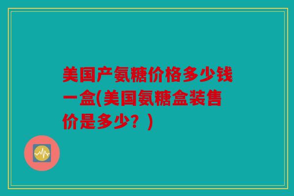 美国产氨糖价格多少钱一盒(美国氨糖盒装售价是多少？)