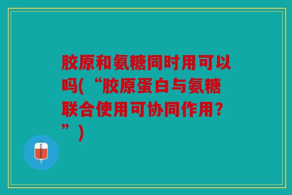 胶原和氨糖同时用可以吗(“胶原蛋白与氨糖联合使用可协同作用?”) 胶原和氨糖同时用可以吗(“胶原蛋白与氨糖联合使用可协同作用?”)