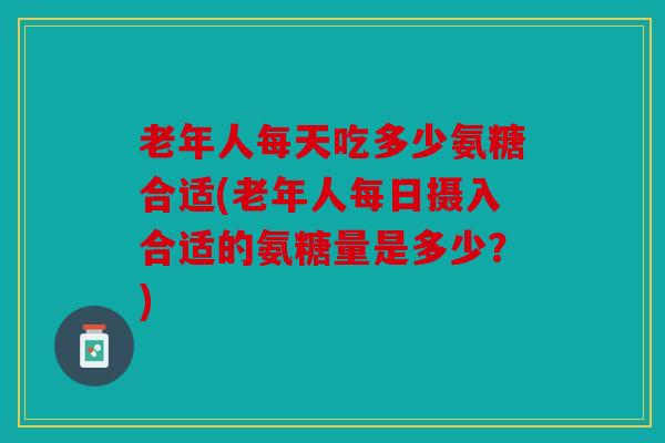 老年人每天吃多少氨糖合适(老年人每日摄入合适的氨糖量是多少？)