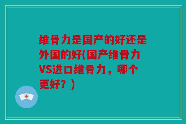 维骨力是国产的好还是外国的好(国产维骨力VS进口维骨力，哪个更好？)