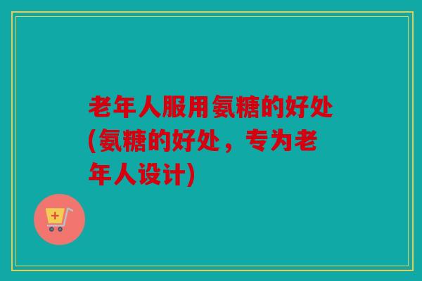 老年人服用氨糖的好处(氨糖的好处，专为老年人设计)