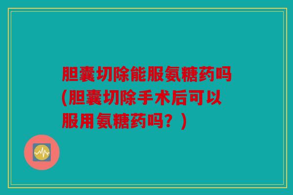 胆囊切除能服氨糖药吗(胆囊切除手术后可以服用氨糖药吗？)