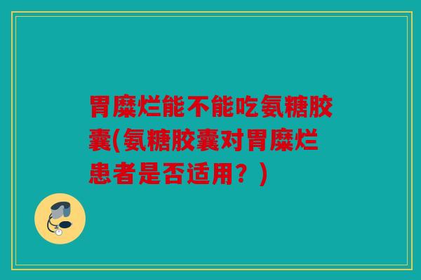 胃糜烂能不能吃氨糖胶囊(氨糖胶囊对胃糜烂患者是否适用？)