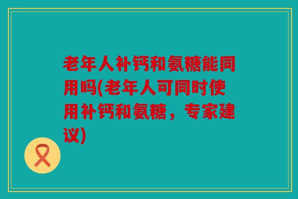 老年人补钙和氨糖能同用吗(老年人可同时使用补钙和氨糖，专家建议)
