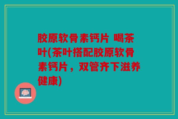 胶原软骨素钙片 喝茶叶(茶叶搭配胶原软骨素钙片，双管齐下滋养健康)