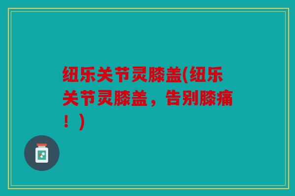 纽乐关节灵膝盖(纽乐关节灵膝盖，告别膝痛！)