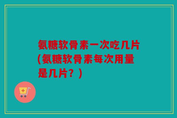氨糖软骨素一次吃几片(氨糖软骨素每次用量是几片？)