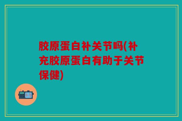 胶原蛋白补关节吗(补充胶原蛋白有助于关节保健)
