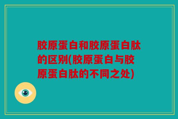胶原蛋白和胶原蛋白肽的区别(胶原蛋白与胶原蛋白肽的不同之处)