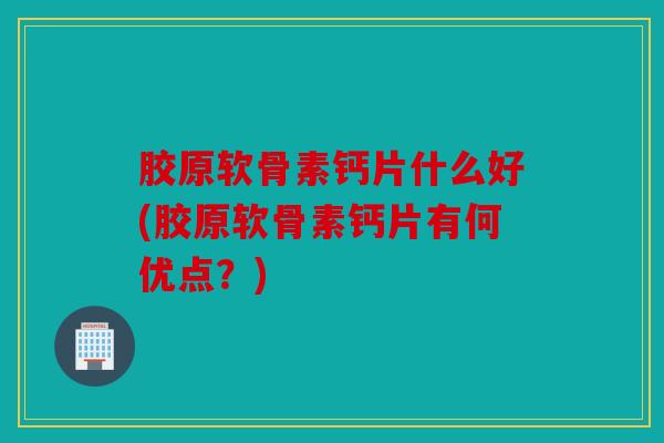 胶原软骨素钙片什么好(胶原软骨素钙片有何优点？)