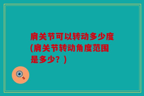 肩关节可以转动多少度(肩关节转动角度范围是多少？)