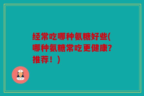 经常吃哪种氨糖好些(哪种氨糖常吃更健康？推荐！)