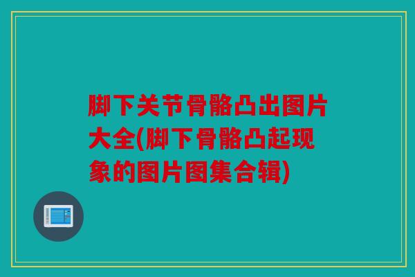 脚下关节骨骼凸出图片大全(脚下骨骼凸起现象的图片图集合辑)