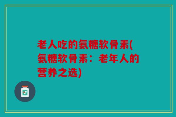 老人吃的氨糖软骨素(氨糖软骨素：老年人的营养之选)