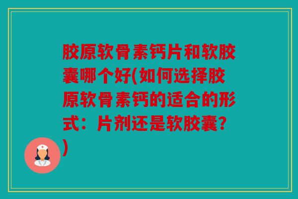 胶原软骨素钙片和软胶囊哪个好(如何选择胶原软骨素钙的适合的形式：片剂还是软胶囊？)