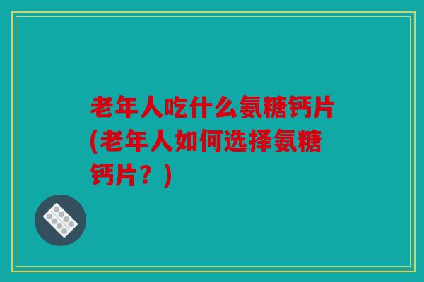 老年人吃什么氨糖钙片(老年人如何选择氨糖钙片？)