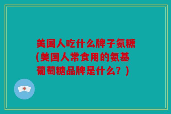 美国人吃什么牌子氨糖(美国人常食用的氨基葡萄糖品牌是什么？)