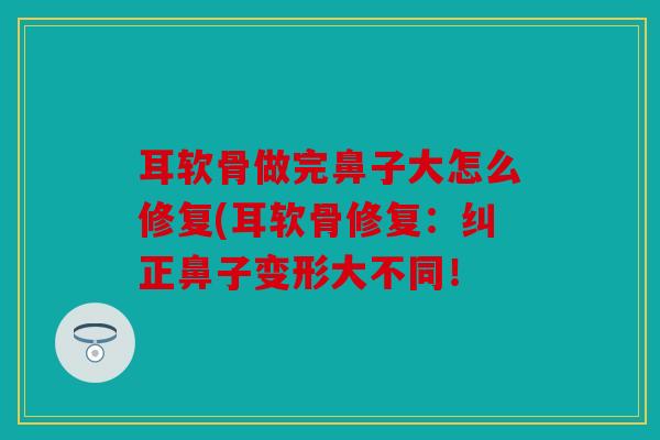 耳软骨做完鼻子大怎么修复(耳软骨修复：纠正鼻子变形大不同！