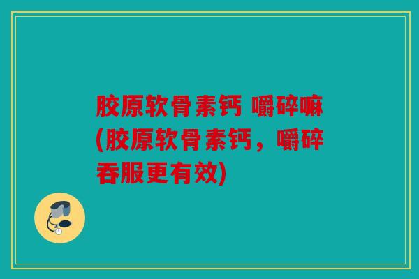 胶原软骨素钙 嚼碎嘛(胶原软骨素钙，嚼碎吞服更有效)
