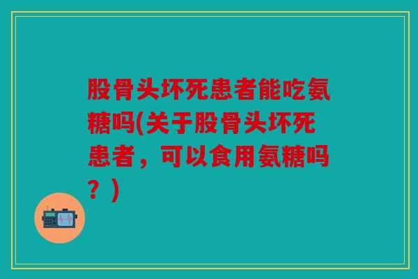 股骨头坏死患者能吃氨糖吗(关于股骨头坏死患者，可以食用氨糖吗？)