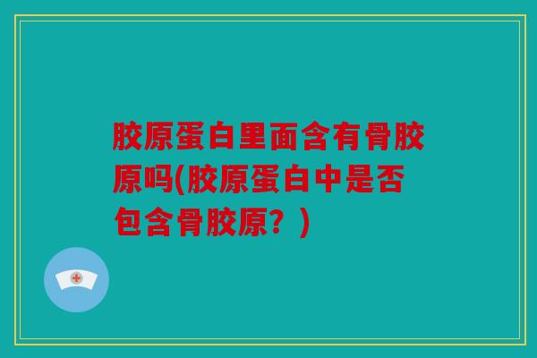 胶原蛋白里面含有骨胶原吗(胶原蛋白中是否包含骨胶原？)