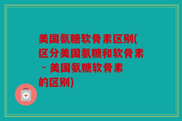 美国氨糖软骨素区别(区分美国氨糖和软骨素 - 美国氨糖软骨素的区别)