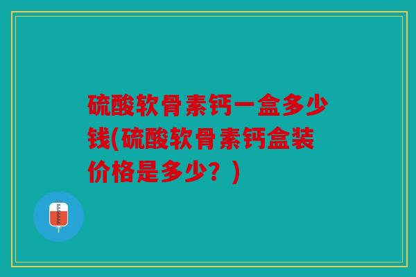 硫酸软骨素钙一盒多少钱(硫酸软骨素钙盒装价格是多少？)