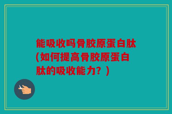 能吸收吗骨胶原蛋白肽(如何提高骨胶原蛋白肽的吸收能力？)