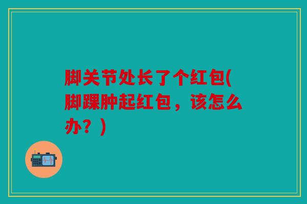 脚关节处长了个红包(脚踝肿起红包,该怎么办?) 脚关节处长了个红包(脚踝肿起红包,该怎么办?)
