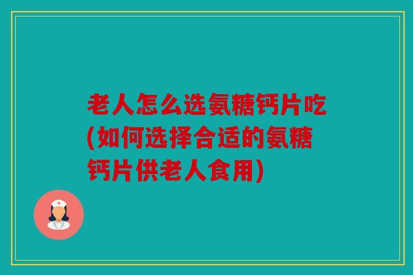 老人怎么选氨糖钙片吃(如何选择合适的氨糖钙片供老人食用)