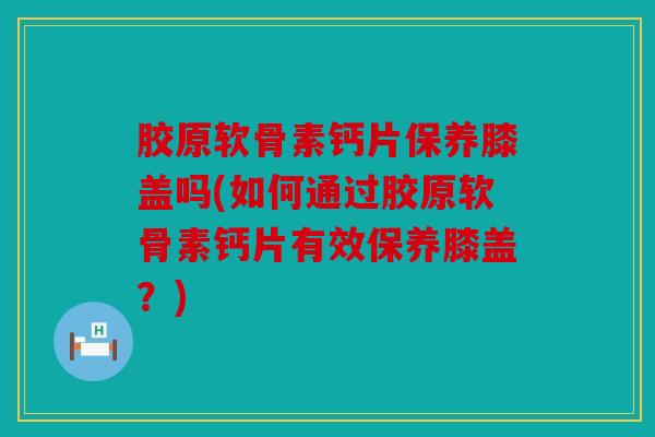 胶原软骨素钙片保养膝盖吗(如何通过胶原软骨素钙片有效保养膝盖？)