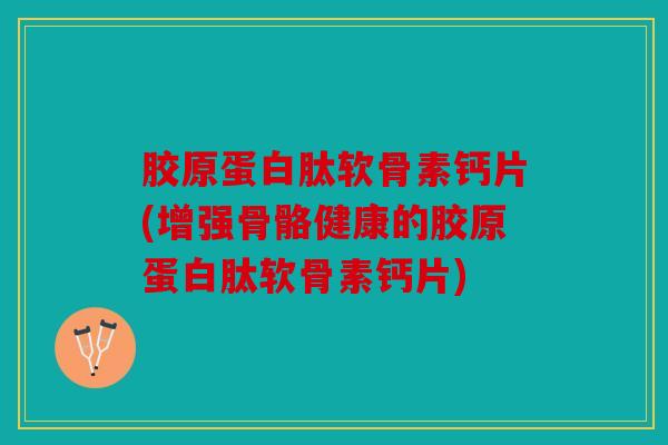 胶原蛋白肽软骨素钙片(增强骨骼健康的胶原蛋白肽软骨素钙片)