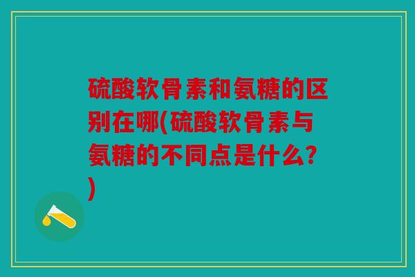 硫酸软骨素和氨糖的区别在哪(硫酸软骨素与氨糖的不同点是什么？)