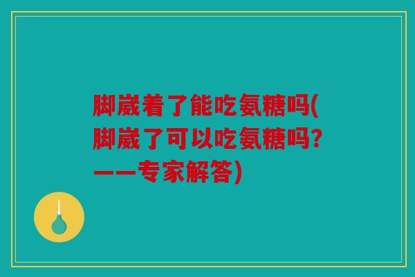 脚崴着了能吃氨糖吗(脚崴了可以吃氨糖吗？——专家解答)