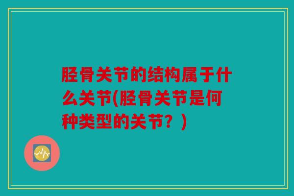 胫骨关节的结构属于什么关节(胫骨关节是何种类型的关节？)